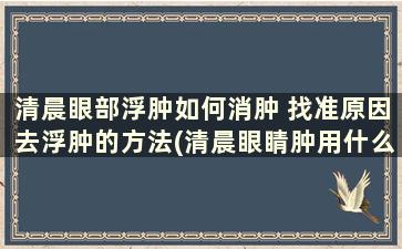 清晨眼部浮肿如何消肿 找准原因去浮肿的方法(清晨眼睛肿用什么方法消肿)